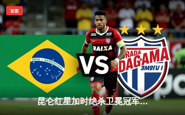 昆仑红星加时绝杀卫冕冠军，北方德比上演进球大战