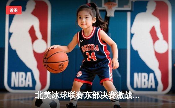 北美冰球联赛东部决赛激战正酣：纽约游骑兵队加时绝杀挺进总决赛