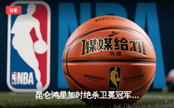 昆仑鸿星加时绝杀卫冕冠军，豪取六连胜登顶东部